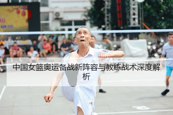 中国女篮奥运备战新阵容与教练战术深度解析